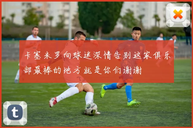 卡塞米罗向球迷深情告别这家俱乐部最棒的地方就是你们谢谢