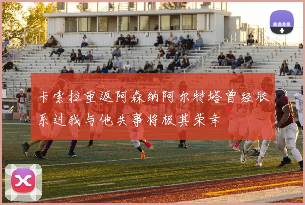 卡索拉重返阿森纳阿尔特塔曾经联系过我与他共事将极其荣幸