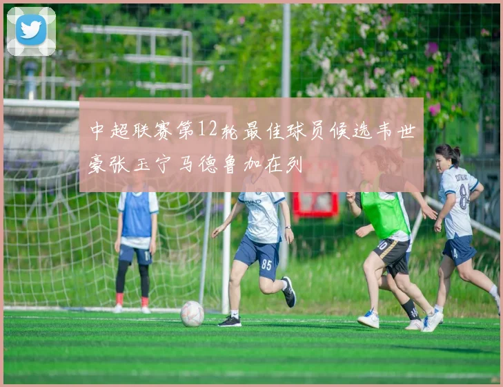 中超联赛第12轮最佳球员候选韦世豪张玉宁马德鲁加在列