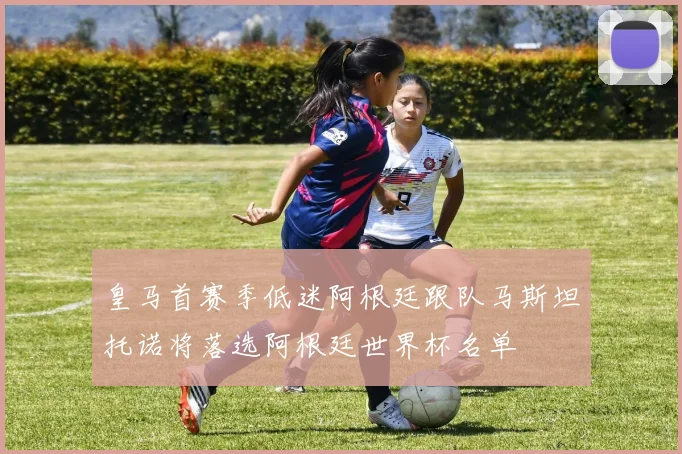 皇马首赛季低迷阿根廷跟队马斯坦托诺将落选阿根廷世界杯名单